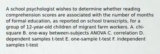 A school psychologist wishes to determine whether reading comprehension scores are associated with the number of months of formal education, as reported on school transcripts, for a group of 12-year-old children of migrant farm workers. A. chi-square B. one-way between-subjects ANOVA C. correlation D. dependent samples t-test E. <a href='https://www.questionai.com/knowledge/kEl9MFIQr9-one-sample-t-test' class='anchor-knowledge'>one-sample t-test</a> F. independent samples t-test