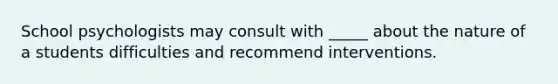 School psychologists may consult with _____ about the nature of a students difficulties and recommend interventions.