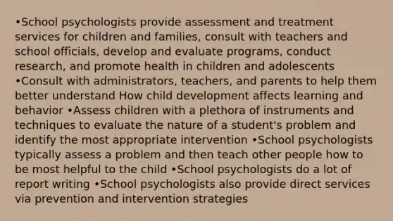 •School psychologists provide assessment and treatment services for children and families, consult with teachers and school officials, develop and evaluate programs, conduct research, and promote health in children and adolescents •Consult with administrators, teachers, and parents to help them better understand How child development affects learning and behavior •Assess children with a plethora of instruments and techniques to evaluate the nature of a student's problem and identify the most appropriate intervention •School psychologists typically assess a problem and then teach other people how to be most helpful to the child •School psychologists do a lot of report writing •School psychologists also provide direct services via prevention and intervention strategies