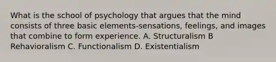 What is the school of psychology that argues that the mind consists of three basic elements-sensations, feelings, and images that combine to form experience. A. Structuralism B Rehavioralism C. Functionalism D. Existentialism