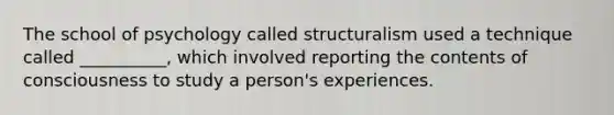 The school of psychology called structuralism used a technique called __________, which involved reporting the contents of consciousness to study a person's experiences.