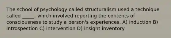 The school of psychology called structuralism used a technique called _____, which involved reporting the contents of consciousness to study a person's experiences. A) induction B) introspection C) intervention D) insight inventory