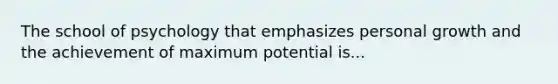 The school of psychology that emphasizes personal growth and the achievement of maximum potential is...