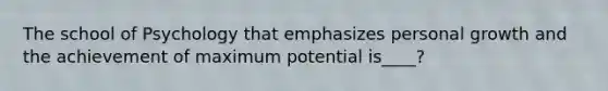 The school of Psychology that emphasizes personal growth and the achievement of maximum potential is____?