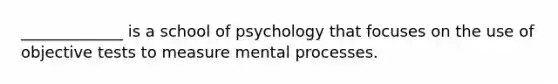 _____________ is a school of psychology that focuses on the use of objective tests to measure mental processes.