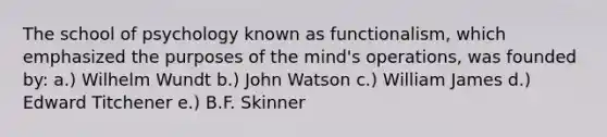 The school of psychology known as functionalism, which emphasized the purposes of the mind's operations, was founded by: a.) Wilhelm Wundt b.) John Watson c.) William James d.) Edward Titchener e.) B.F. Skinner