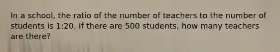 In a school, the ratio of the number of teachers to the number of students is 1:20. If there are 500 students, how many teachers are there?