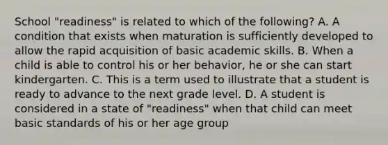 School "readiness" is related to which of the following? A. A condition that exists when maturation is sufficiently developed to allow the rapid acquisition of basic academic skills. B. When a child is able to control his or her behavior, he or she can start kindergarten. C. This is a term used to illustrate that a student is ready to advance to the next grade level. D. A student is considered in a state of "readiness" when that child can meet basic standards of his or her age group