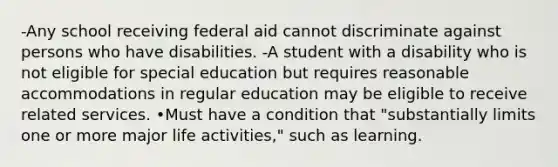 -Any school receiving federal aid cannot discriminate against persons who have disabilities. -A student with a disability who is not eligible for special education but requires reasonable accommodations in regular education may be eligible to receive related services. •Must have a condition that "substantially limits one or more major life activities," such as learning.