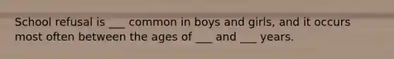 School refusal is ___ common in boys and girls, and it occurs most often between the ages of ___ and ___ years.