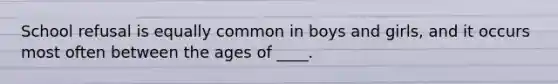 School refusal is equally common in boys and girls, and it occurs most often between the ages of ____.