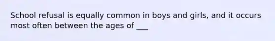 School refusal is equally common in boys and girls, and it occurs most often between the ages of ___