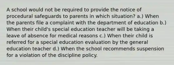 A school would not be required to provide the notice of procedural safeguards to parents in which situation? a.) When the parents file a complaint with the department of education b.) When their child's special education teacher will be taking a leave of absence for medical reasons c.) When their child is referred for a special education evaluation by the general education teacher d.) When the school recommends suspension for a violation of the discipline policy.