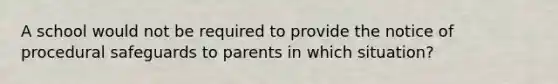 A school would not be required to provide the notice of procedural safeguards to parents in which situation?