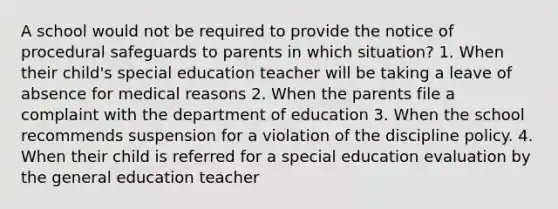 A school would not be required to provide the notice of procedural safeguards to parents in which situation? 1. When their child's special education teacher will be taking a leave of absence for medical reasons 2. When the parents file a complaint with the department of education 3. When the school recommends suspension for a violation of the discipline policy. 4. When their child is referred for a special education evaluation by the general education teacher