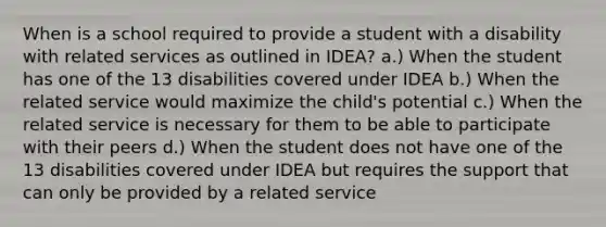 When is a school required to provide a student with a disability with related services as outlined in IDEA? a.) When the student has one of the 13 disabilities covered under IDEA b.) When the related service would maximize the child's potential c.) When the related service is necessary for them to be able to participate with their peers d.) When the student does not have one of the 13 disabilities covered under IDEA but requires the support that can only be provided by a related service