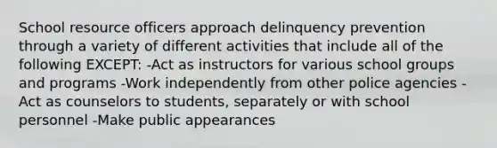 School resource officers approach delinquency prevention through a variety of different activities that include all of the following EXCEPT: -Act as instructors for various school groups and programs -Work independently from other police agencies -Act as counselors to students, separately or with school personnel -Make public appearances