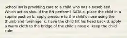 School RN is providing care to a child who has a nosebleed. Which action should the RN perform? SATA a. place the child in a supine postion b. apply pressure to the child's nose using the thumb and forefinger c. have the child tilt his head back d. apply a warm cloth to the bridge of the child's nose e. keep the child calm