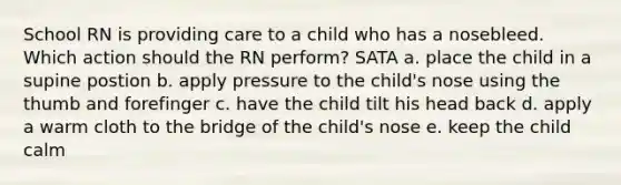 School RN is providing care to a child who has a nosebleed. Which action should the RN perform? SATA a. place the child in a supine postion b. apply pressure to the child's nose using the thumb and forefinger c. have the child tilt his head back d. apply a warm cloth to the bridge of the child's nose e. keep the child calm