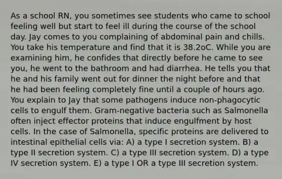 As a school RN, you sometimes see students who came to school feeling well but start to feel ill during the course of the school day. Jay comes to you complaining of abdominal pain and chills. You take his temperature and find that it is 38.2oC. While you are examining him, he confides that directly before he came to see you, he went to the bathroom and had diarrhea. He tells you that he and his family went out for dinner the night before and that he had been feeling completely fine until a couple of hours ago. You explain to Jay that some pathogens induce non-phagocytic cells to engulf them. Gram-negative bacteria such as Salmonella often inject effector proteins that induce engulfment by host cells. In the case of Salmonella, specific proteins are delivered to intestinal epithelial cells via: A) a type I secretion system. B) a type II secretion system. C) a type III secretion system. D) a type IV secretion system. E) a type I OR a type III secretion system.