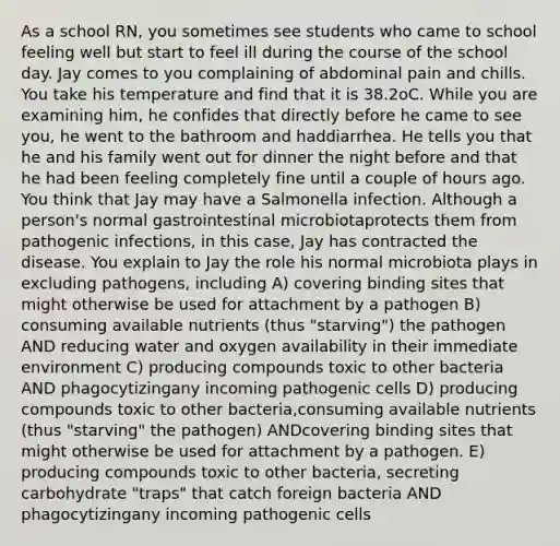 As a school RN, you sometimes see students who came to school feeling well but start to feel ill during the course of the school day. Jay comes to you complaining of abdominal pain and chills. You take his temperature and find that it is 38.2oC. While you are examining him, he confides that directly before he came to see you, he went to the bathroom and haddiarrhea. He tells you that he and his family went out for dinner the night before and that he had been feeling completely fine until a couple of hours ago. You think that Jay may have a Salmonella infection. Although a person's normal gastrointestinal microbiotaprotects them from pathogenic infections, in this case, Jay has contracted the disease. You explain to Jay the role his normal microbiota plays in excluding pathogens, including A) covering binding sites that might otherwise be used for attachment by a pathogen B) consuming available nutrients (thus "starving") the pathogen AND reducing water and oxygen availability in their immediate environment C) producing compounds toxic to other bacteria AND phagocytizingany incoming pathogenic cells D) producing compounds toxic to other bacteria,consuming available nutrients (thus "starving" the pathogen) ANDcovering binding sites that might otherwise be used for attachment by a pathogen. E) producing compounds toxic to other bacteria, secreting carbohydrate "traps" that catch foreign bacteria AND phagocytizingany incoming pathogenic cells