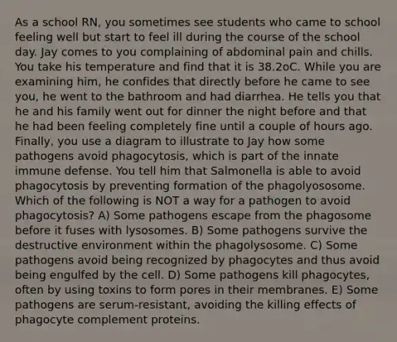 As a school RN, you sometimes see students who came to school feeling well but start to feel ill during the course of the school day. Jay comes to you complaining of abdominal pain and chills. You take his temperature and find that it is 38.2oC. While you are examining him, he confides that directly before he came to see you, he went to the bathroom and had diarrhea. He tells you that he and his family went out for dinner the night before and that he had been feeling completely fine until a couple of hours ago. Finally, you use a diagram to illustrate to Jay how some pathogens avoid phagocytosis, which is part of the innate immune defense. You tell him that Salmonella is able to avoid phagocytosis by preventing formation of the phagolyososome. Which of the following is NOT a way for a pathogen to avoid phagocytosis? A) Some pathogens escape from the phagosome before it fuses with lysosomes. B) Some pathogens survive the destructive environment within the phagolysosome. C) Some pathogens avoid being recognized by phagocytes and thus avoid being engulfed by the cell. D) Some pathogens kill phagocytes, often by using toxins to form pores in their membranes. E) Some pathogens are serum-resistant, avoiding the killing effects of phagocyte complement proteins.