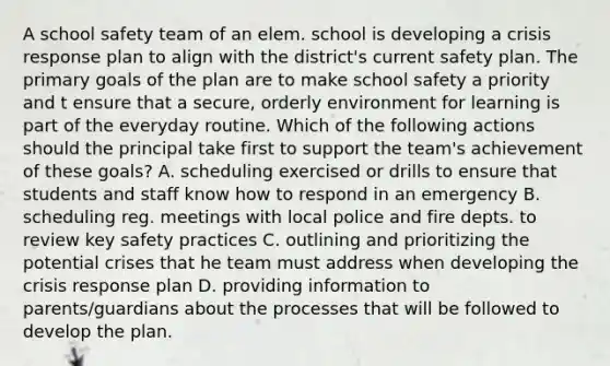 A school safety team of an elem. school is developing a crisis response plan to align with the district's current safety plan. The primary goals of the plan are to make school safety a priority and t ensure that a secure, orderly environment for learning is part of the everyday routine. Which of the following actions should the principal take first to support the team's achievement of these goals? A. scheduling exercised or drills to ensure that students and staff know how to respond in an emergency B. scheduling reg. meetings with local police and fire depts. to review key safety practices C. outlining and prioritizing the potential crises that he team must address when developing the crisis response plan D. providing information to parents/guardians about the processes that will be followed to develop the plan.