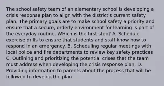 The school safety team of an elementary school is developing a crisis response plan to align with the district's current safety plan. The primary goals are to make school safety a priority and ensure that a secure, orderly environment for learning is part of the everyday routine. WHich is the first step? A. Schedule exercise drills to ensure that students and staff know how to respond in an emergency. B. Scheduling regular meetings with local police and fire departments to review key safety practices C. Outlining and prioritizing the potential crises that the team must address when developing the crisis response plan. D. Providing information to parents about the process that will be followed to develop the plan.