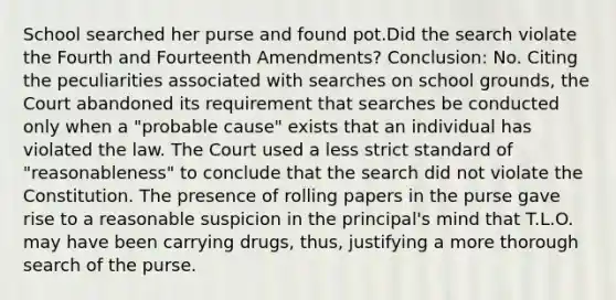 School searched her purse and found pot.Did the search violate the Fourth and Fourteenth Amendments? Conclusion: No. Citing the peculiarities associated with searches on school grounds, the Court abandoned its requirement that searches be conducted only when a "probable cause" exists that an individual has violated the law. The Court used a less strict standard of "reasonableness" to conclude that the search did not violate the Constitution. The presence of rolling papers in the purse gave rise to a reasonable suspicion in the principal's mind that T.L.O. may have been carrying drugs, thus, justifying a more thorough search of the purse.