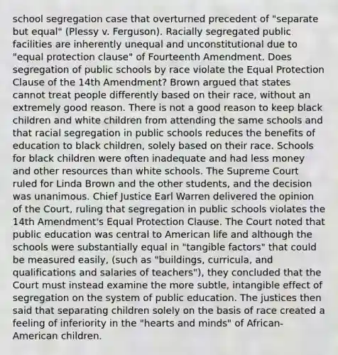 school segregation case that overturned precedent of "separate but equal" (Plessy v. Ferguson). Racially segregated public facilities are inherently unequal and unconstitutional due to "equal protection clause" of Fourteenth Amendment. Does segregation of public schools by race violate the Equal Protection Clause of the 14th Amendment? Brown argued that states cannot treat people differently based on their race, without an extremely good reason. There is not a good reason to keep black children and white children from attending the same schools and that racial segregation in public schools reduces the benefits of education to black children, solely based on their race. Schools for black children were often inadequate and had less money and other resources than white schools. The Supreme Court ruled for Linda Brown and the other students, and the decision was unanimous. Chief Justice Earl Warren delivered the opinion of the Court, ruling that segregation in public schools violates the 14th Amendment's Equal Protection Clause. The Court noted that public education was central to American life and although the schools were substantially equal in "tangible factors" that could be measured easily, (such as "buildings, curricula, and qualifications and salaries of teachers"), they concluded that the Court must instead examine the more subtle, intangible effect of segregation on the system of public education. The justices then said that separating children solely on the basis of race created a feeling of inferiority in the "hearts and minds" of African-American children.