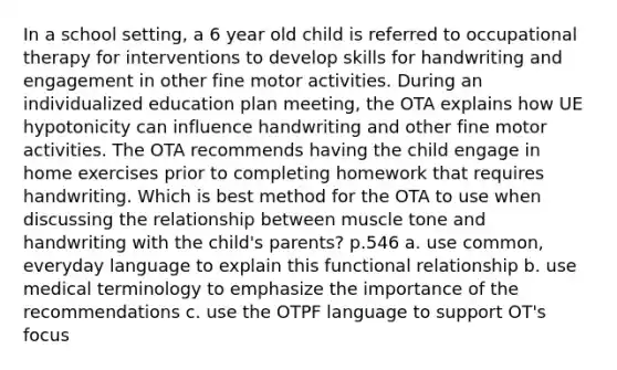 In a school setting, a 6 year old child is referred to occupational therapy for interventions to develop skills for handwriting and engagement in other fine motor activities. During an individualized education plan meeting, the OTA explains how UE hypotonicity can influence handwriting and other fine motor activities. The OTA recommends having the child engage in home exercises prior to completing homework that requires handwriting. Which is best method for the OTA to use when discussing the relationship between muscle tone and handwriting with the child's parents? p.546 a. use common, everyday language to explain this functional relationship b. use medical terminology to emphasize the importance of the recommendations c. use the OTPF language to support OT's focus