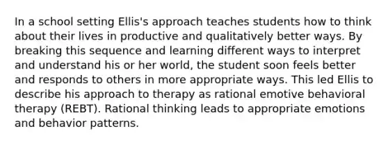 In a school setting Ellis's approach teaches students how to think about their lives in productive and qualitatively better ways. By breaking this sequence and learning different ways to interpret and understand his or her world, the student soon feels better and responds to others in more appropriate ways. This led Ellis to describe his approach to therapy as rational emotive behavioral therapy (REBT). Rational thinking leads to appropriate emotions and behavior patterns.