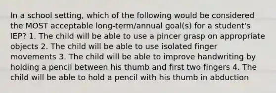 In a school setting, which of the following would be considered the MOST acceptable long-term/annual goal(s) for a student's IEP? 1. The child will be able to use a pincer grasp on appropriate objects 2. The child will be able to use isolated finger movements 3. The child will be able to improve handwriting by holding a pencil between his thumb and first two fingers 4. The child will be able to hold a pencil with his thumb in abduction