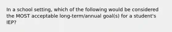 In a school setting, which of the following would be considered the MOST acceptable long-term/annual goal(s) for a student's IEP?