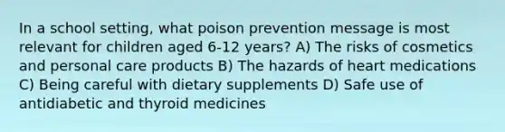 In a school setting, what poison prevention message is most relevant for children aged 6-12 years? A) The risks of cosmetics and personal care products B) The hazards of heart medications C) Being careful with dietary supplements D) Safe use of antidiabetic and thyroid medicines