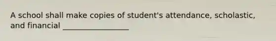 A school shall make copies of student's attendance, scholastic, and financial _________________