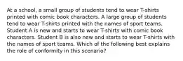 At a school, a small group of students tend to wear T-shirts printed with comic book characters. A large group of students tend to wear T-shirts printed with the names of sport teams. Student A is new and starts to wear T-shirts with comic book characters. Student B is also new and starts to wear T-shirts with the names of sport teams. Which of the following best explains the role of conformity in this scenario?