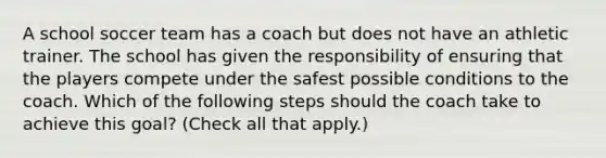 A school soccer team has a coach but does not have an athletic trainer. The school has given the responsibility of ensuring that the players compete under the safest possible conditions to the coach. Which of the following steps should the coach take to achieve this goal? (Check all that apply.)