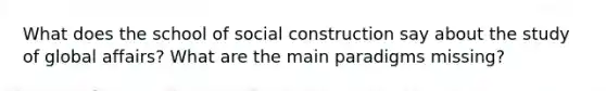 What does the school of social construction say about the study of global affairs? What are the main paradigms missing?