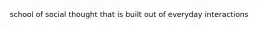 school of social thought that is built out of everyday interactions