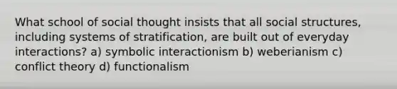 What school of social thought insists that all social structures, including systems of stratification, are built out of everyday interactions? a) symbolic interactionism b) weberianism c) conflict theory d) functionalism