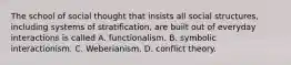 The school of social thought that insists all social structures, including systems of stratification, are built out of everyday interactions is called A. functionalism. B. symbolic interactionism. C. Weberianism. D. conflict theory.