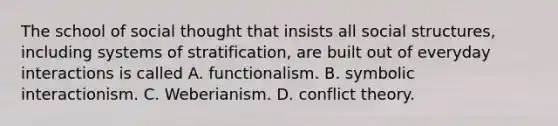 The school of social thought that insists all social structures, including systems of stratification, are built out of everyday interactions is called A. functionalism. B. symbolic interactionism. C. Weberianism. D. conflict theory.