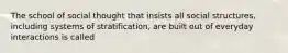 The school of social thought that insists all social structures, including systems of stratification, are built out of everyday interactions is called