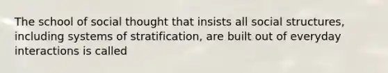 The school of social thought that insists all social structures, including systems of stratification, are built out of everyday interactions is called