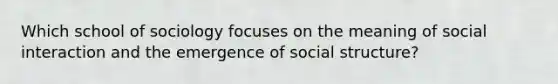 Which school of sociology focuses on the meaning of social interaction and the emergence of social structure?