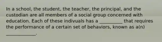 In a school, the student, the teacher, the principal, and the custodian are all members of a social group concerned with education. Each of these indivuals has a __________ that requires the performance of a certain set of behaviors, known as a(n) _____________.