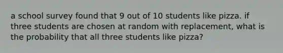 a school survey found that 9 out of 10 students like pizza. if three students are chosen at random with replacement, what is the probability that all three students like pizza?