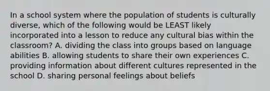 In a school system where the population of students is culturally diverse, which of the following would be LEAST likely incorporated into a lesson to reduce any cultural bias within the classroom? A. dividing the class into groups based on language abilities B. allowing students to share their own experiences C. providing information about different cultures represented in the school D. sharing personal feelings about beliefs