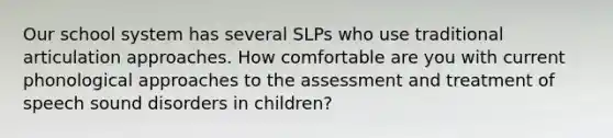 Our school system has several SLPs who use traditional articulation approaches. How comfortable are you with current phonological approaches to the assessment and treatment of speech sound disorders in children?